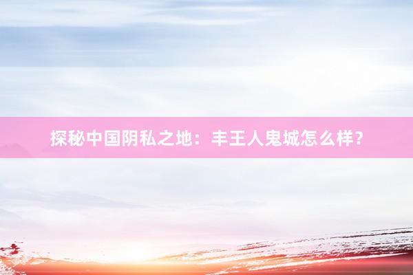 探秘中国阴私之地：丰王人鬼城怎么样？